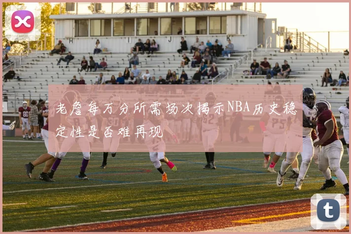 老詹每万分所需场次揭示NBA历史稳定性是否难再现