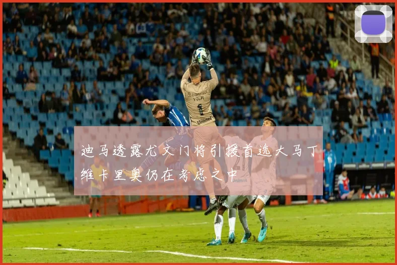 迪马透露尤文门将引援首选大马丁维卡里奥仍在考虑之中