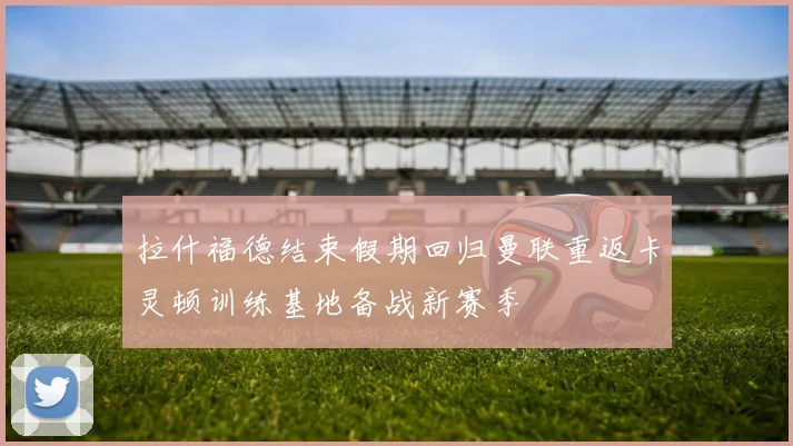 拉什福德结束假期回归曼联重返卡灵顿训练基地备战新赛季